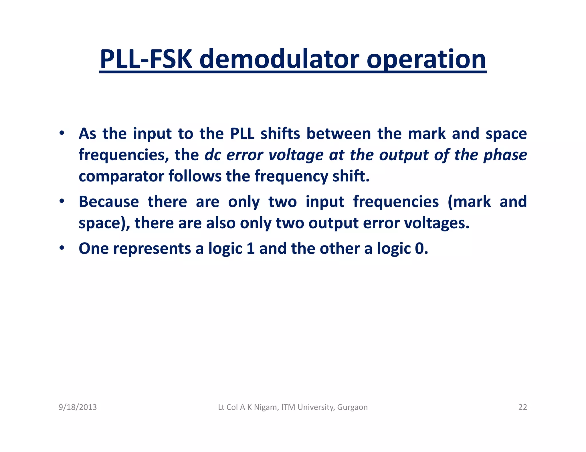 PLL‐FSK demodulator operation
• As the input to the PLL shifts between the mark and spacep p
frequencies, the dc error voltage at the output of the phase
comparator follows the frequency shift.
B th l t i t f i ( k d• Because there are only two input frequencies (mark and
space), there are also only two output error voltages.
• One represents a logic 1 and the other a logic 0.p g g
9/18/2013 22Lt Col A K Nigam, ITM University, Gurgaon
 