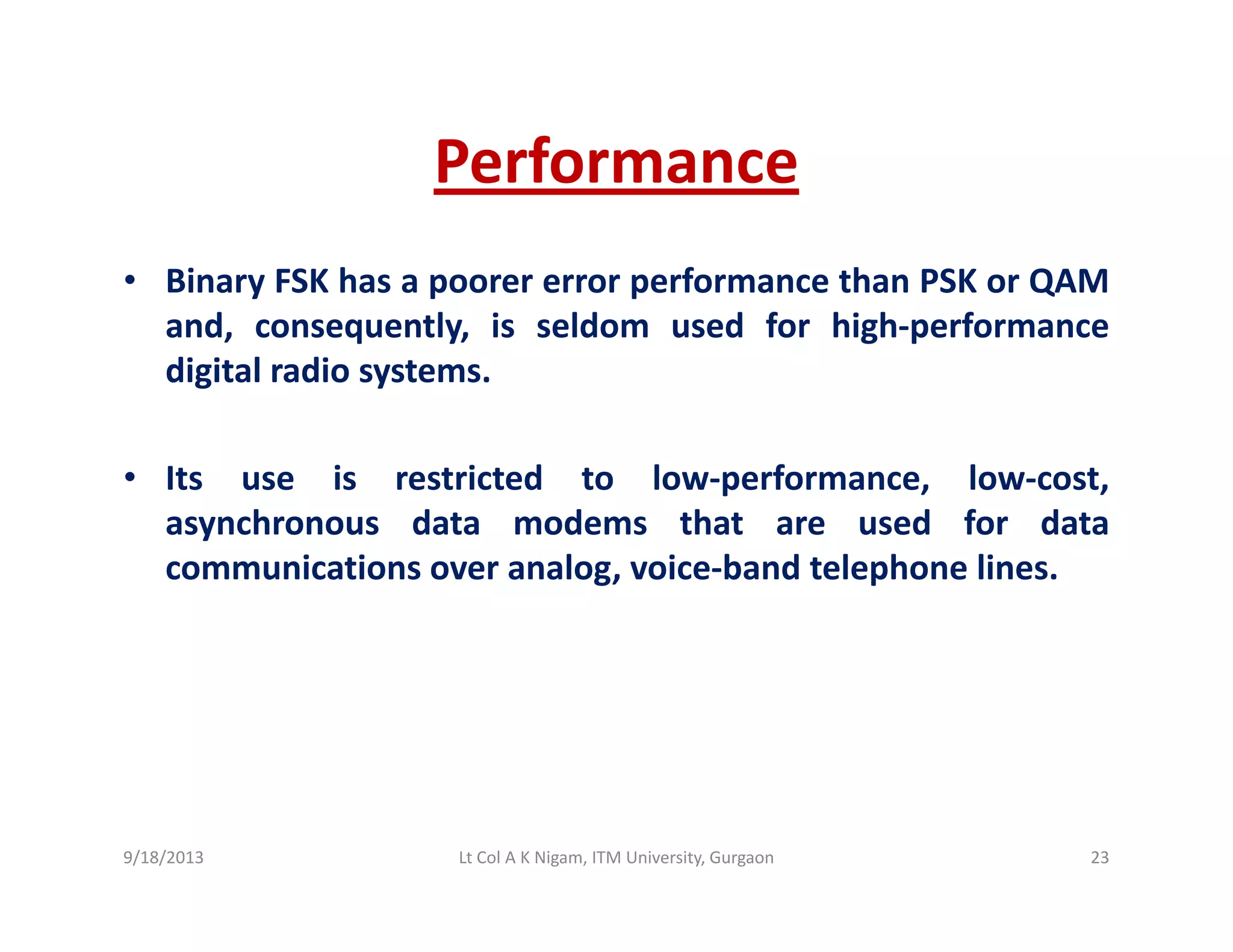 PerformancePerformance
• Binary FSK has a poorer error performance than PSK or QAMy p p Q
and, consequently, is seldom used for high‐performance
digital radio systems.
• Its use is restricted to low‐performance, low‐cost,
asynchronous data modems that are used for datay
communications over analog, voice‐band telephone lines.
9/18/2013 23Lt Col A K Nigam, ITM University, Gurgaon
 