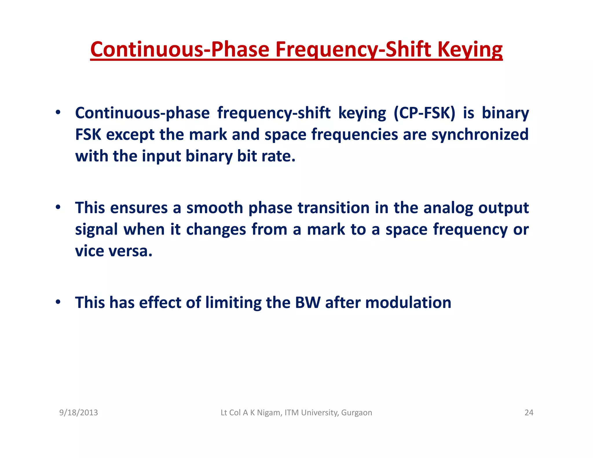 Continuous‐Phase Frequency‐Shift Keying
• Continuous‐phase frequency‐shift keying (CP‐FSK) is binary
FSK except the mark and space frequencies are synchronizedp p q y
with the input binary bit rate.
• This ensures a smooth phase transition in the analog output
signal when it changes from a mark to a space frequency or
vice versa.
• This has effect of limiting the BW after modulation
9/18/2013 24Lt Col A K Nigam, ITM University, Gurgaon
 