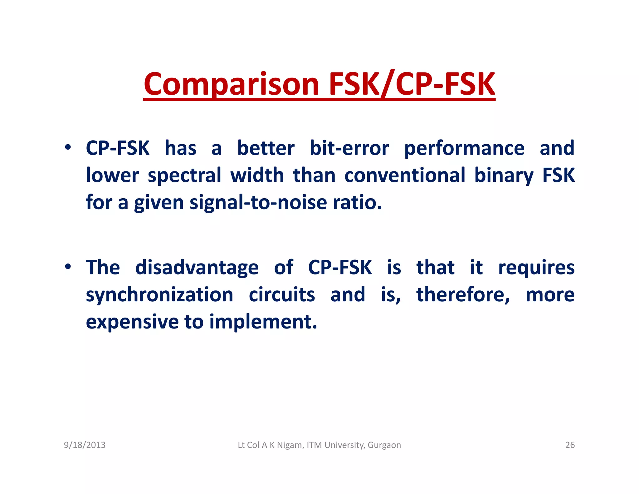 Comparison FSK/CP‐FSKComparison FSK/CP FSK
• CP‐FSK has a better bit‐error performance andCP FSK has a better bit error performance and
lower spectral width than conventional binary FSK
for a given signal‐to‐noise ratio.
• The disadvantage of CP‐FSK is that it requiresg q
synchronization circuits and is, therefore, more
expensive to implement.
9/18/2013 26Lt Col A K Nigam, ITM University, Gurgaon
 