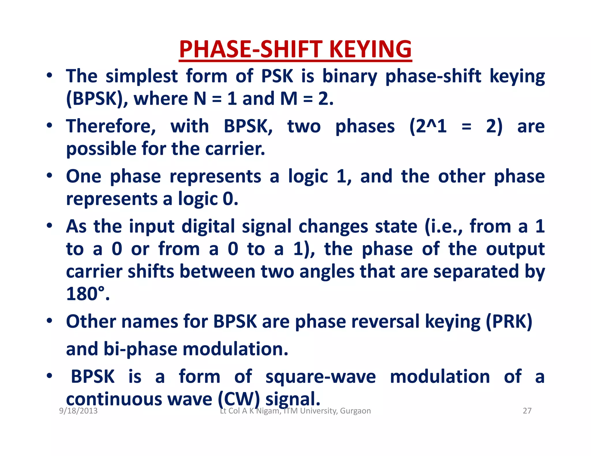 PHASE‐SHIFT KEYING
• The simplest form of PSK is binary phase‐shift keyingp y p y g
(BPSK), where N = 1 and M = 2.
• Therefore, with BPSK, two phases (2^1 = 2) are
ibl f h ipossible for the carrier.
• One phase represents a logic 1, and the other phase
represents a logic 0represents a logic 0.
• As the input digital signal changes state (i.e., from a 1
to a 0 or from a 0 to a 1), the phase of the output), p p
carrier shifts between two angles that are separated by
180°.
h f h l k i ( )• Other names for BPSK are phase reversal keying (PRK)
and bi‐phase modulation.
BPSK i f f d l ti f• BPSK is a form of square‐wave modulation of a
continuous wave (CW) signal.9/18/2013 27Lt Col A K Nigam, ITM University, Gurgaon
 