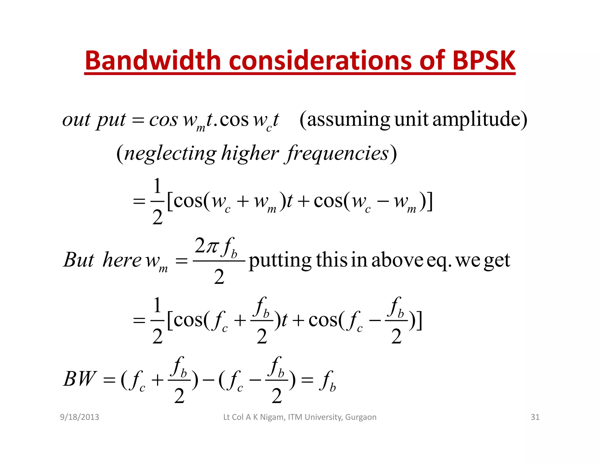 Bandwidth considerations of BPSK
.cos (assuming unit amplitude)m cout put cos w t w t=
( )
1
[cos( ) cos( )]
neglecting higher frequencies
w w t w w= + + −[cos( ) cos( )]
2
2
putting thisin aboveeq weget
c m c m
b
w w t w w
f
But herew
π
= + +
= putting thisin aboveeq.weget
2
1
[cos( ) cos( )]
m
b b
But herew
f f
f t f
=
= + +[cos( ) cos( )]
2 2 2
( ) ( )
c c
b b
f t f
f f
BW f f f
= + + −
+( ) ( )
2 2
b b
c c bBW f f f= + − − =
9/18/2013 31Lt Col A K Nigam, ITM University, Gurgaon
 