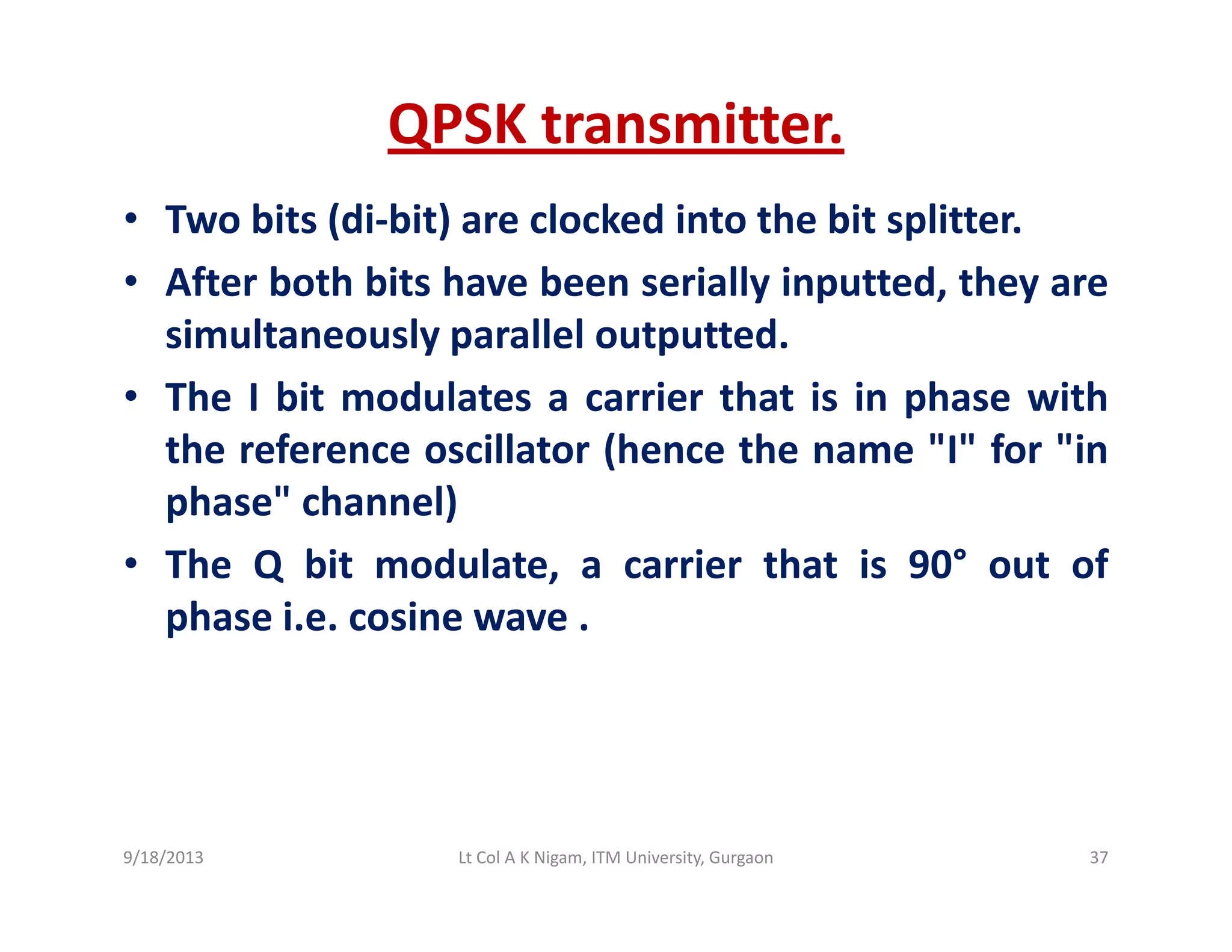 QPSK transmitter.
• Two bits (di‐bit) are clocked into the bit splitter.
• After both bits have been serially inputted, they areAfter both bits have been serially inputted, they are
simultaneously parallel outputted.
• The I bit modulates a carrier that is in phase withp
the reference oscillator (hence the name "I" for "in
phase" channel)
• The Q bit modulate, a carrier that is 90° out of
phase i.e. cosine wave .
9/18/2013 37Lt Col A K Nigam, ITM University, Gurgaon
 