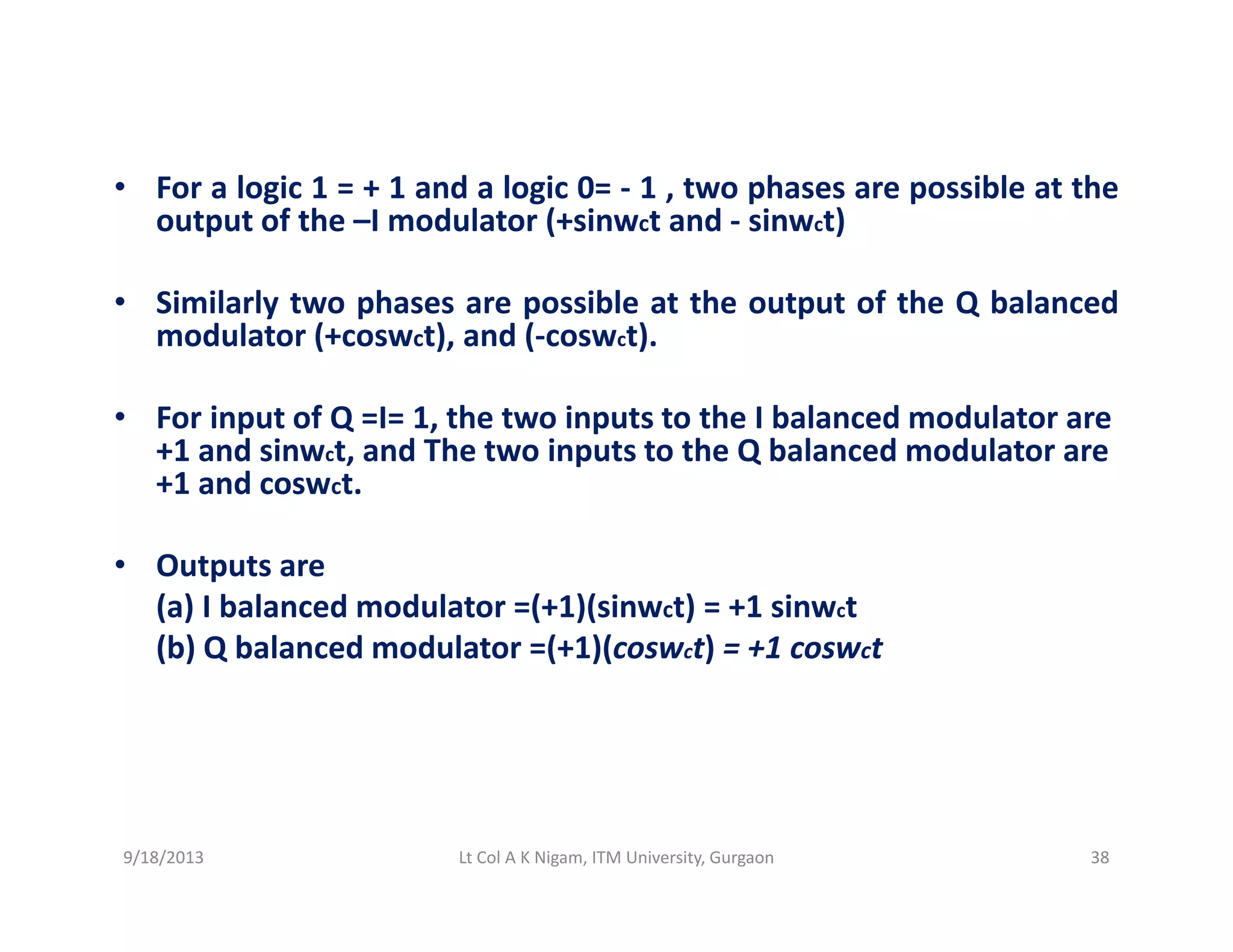 l i d l i h ibl h• For a logic 1 = + 1 and a logic 0= ‐ 1 , two phases are possible at the
output of the –I modulator (+sinwct and ‐ sinwct)
Si il l t h ibl t th t t f th Q b l d• Similarly two phases are possible at the output of the Q balanced
modulator (+coswct), and (‐coswct).
• For input of Q =I= 1 the two inputs to the I balanced modulator are• For input of Q =I= 1, the two inputs to the I balanced modulator are 
+1 and sinwct, and The two inputs to the Q balanced modulator are 
+1 and coswct.
• Outputs are
(a) I balanced modulator =(+1)(sinwct) = +1 sinwct
(b) Q balanced modulator =(+1)(coswct) = +1 coswct(b) Q balanced modulator  (+1)(coswct)   +1 coswct
9/18/2013 38Lt Col A K Nigam, ITM University, Gurgaon
 