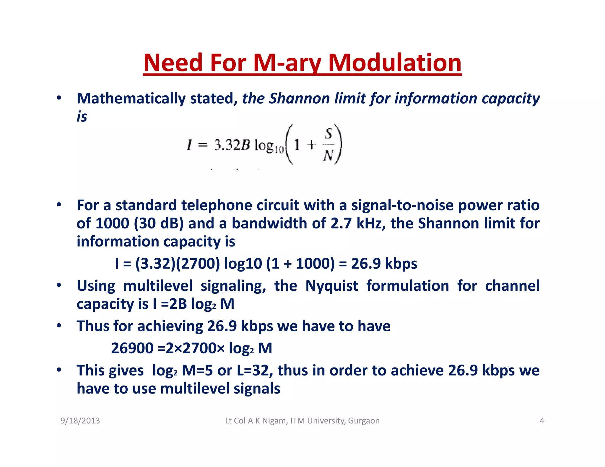 Need For M‐ary Modulation
• Mathematically stated, the Shannon limit for information capacity
is
• For a standard telephone circuit with a signal to noise power ratio• For a standard telephone circuit with a signal‐to‐noise power ratio
of 1000 (30 dB) and a bandwidth of 2.7 kHz, the Shannon limit for
information capacity is
I = (3 32)(2700) log10 (1 + 1000) = 26 9 kbpsI = (3.32)(2700) log10 (1 + 1000) = 26.9 kbps
• Using multilevel signaling, the Nyquist formulation for channel
capacity is I =2B log2 M
Th f hi i 26 9 kb h t h• Thus for achieving 26.9 kbps we have to have
26900 =2×2700× log2 M
• This gives log2 M=5 or L=32, thus in order to achieve 26.9 kbps we
have to use multilevel signals
9/18/2013 4Lt Col A K Nigam, ITM University, Gurgaon
 