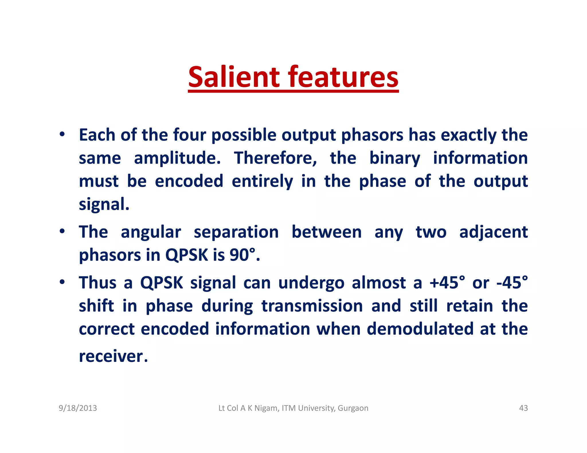 Salient featuresSalient features
• Each of the four possible output phasors has exactly theac o t e ou poss b e output p aso s as e act y t e
same amplitude. Therefore, the binary information
must be encoded entirely in the phase of the output
i lsignal.
• The angular separation between any two adjacent
phasors in QPSK is 90°phasors in QPSK is 90 .
• Thus a QPSK signal can undergo almost a +45° or ‐45°
shift in phase during transmission and still retain thep g
correct encoded information when demodulated at the
receiver.
9/18/2013 43Lt Col A K Nigam, ITM University, Gurgaon
 