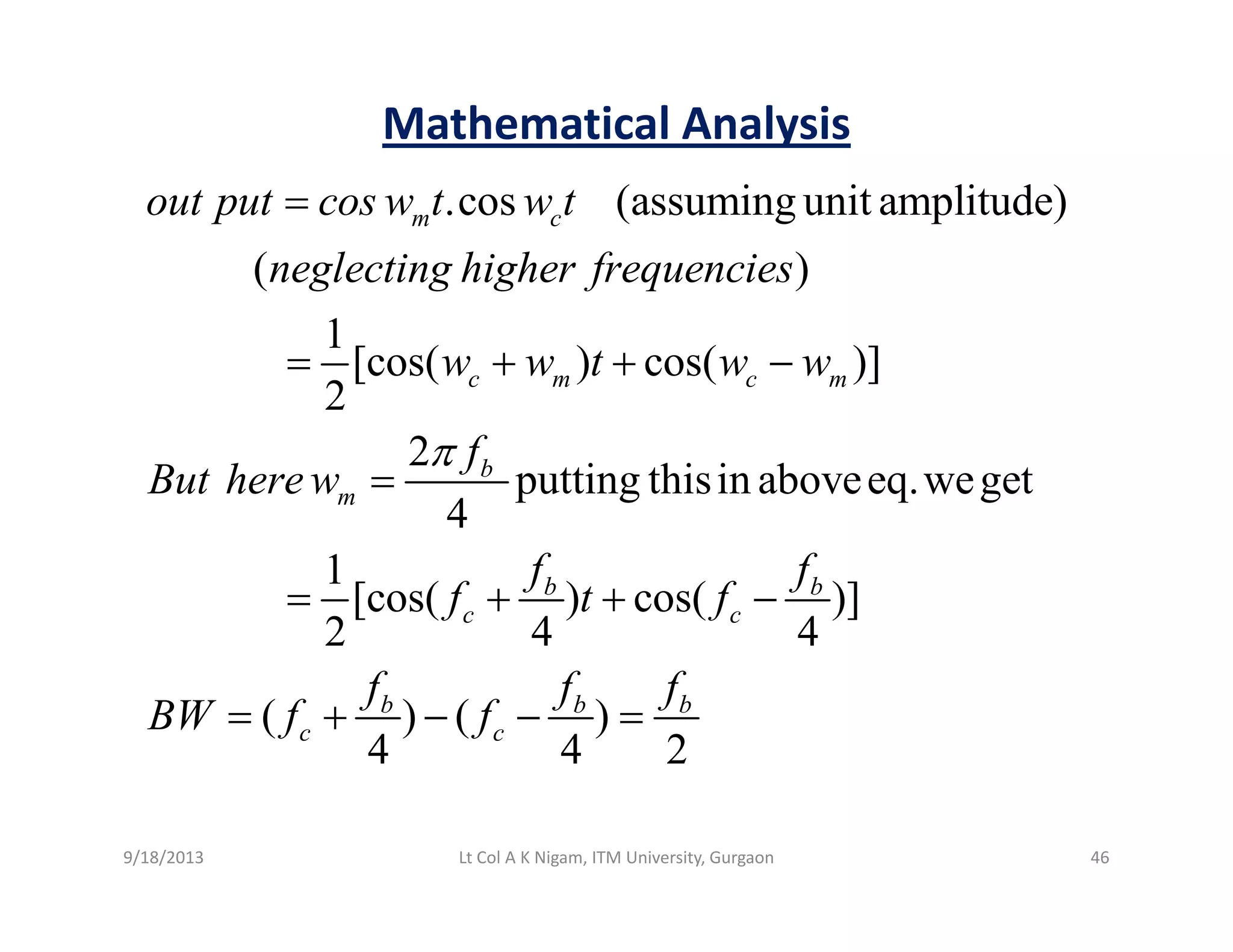 Mathematical Analysis
.cos (assuming unit amplitude)
( )
m cout put cos w t w t
neglecting higher frequencies
=
1
[cos( ) cos( )]
2
c m c mw w t w w= + + −
2
putting thisin aboveeq.weget
4
b
m
f
But herew
π
=
1
[cos( ) cos( )]
2 4 4
b b
c c
f f
f t f= + + −
( ) ( )
4 4 2
b b b
c c
f f f
BW f f= + − − =
9/18/2013 46Lt Col A K Nigam, ITM University, Gurgaon
 