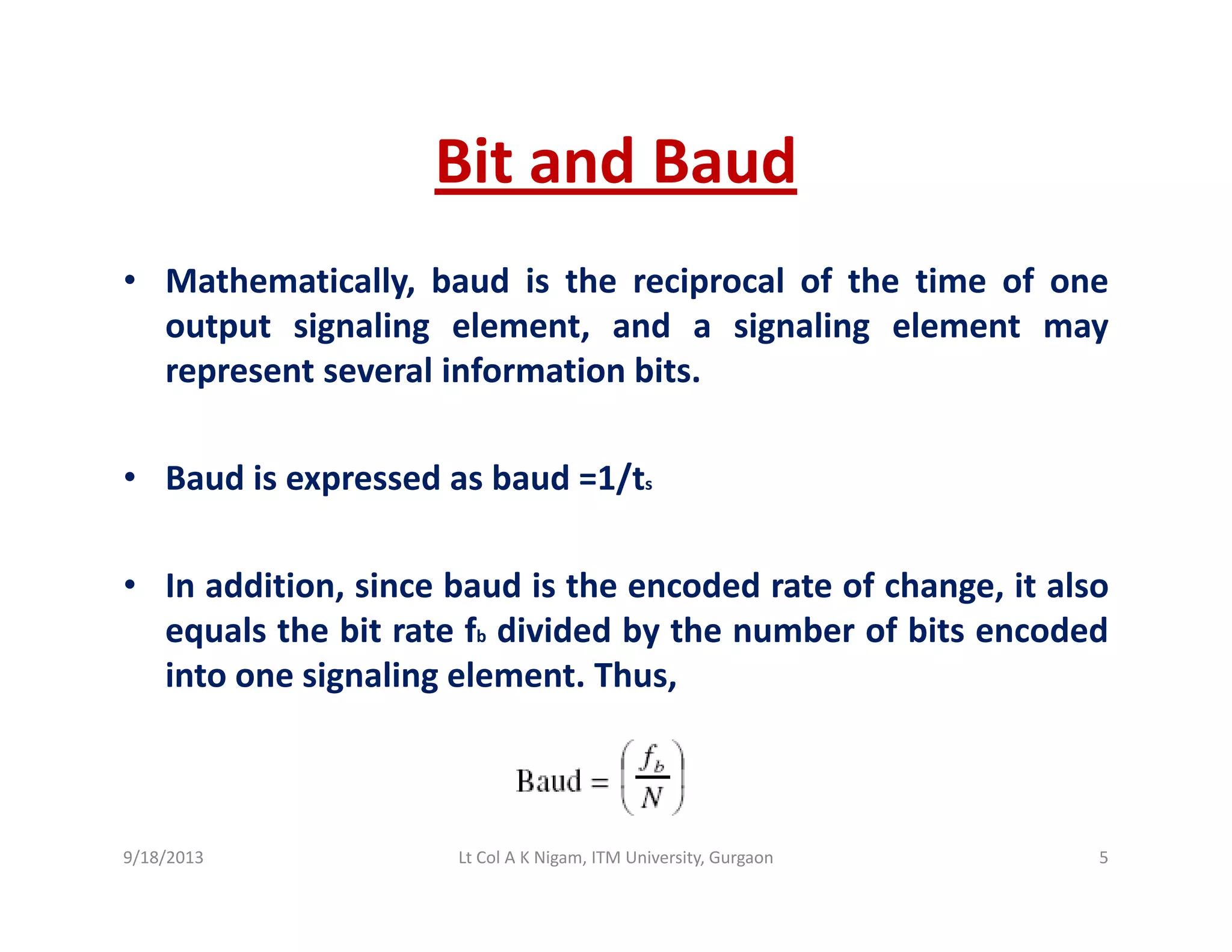 Bit and BaudBit and Baud
• Mathematically, baud is the reciprocal of the time of oney, p
output signaling element, and a signaling element may
represent several information bits.
• Baud is expressed as baud =1/ts
• In addition, since baud is the encoded rate of change, it also
equals the bit rate fb divided by the number of bits encoded
into one signaling element. Thus,
9/18/2013 5Lt Col A K Nigam, ITM University, Gurgaon
 