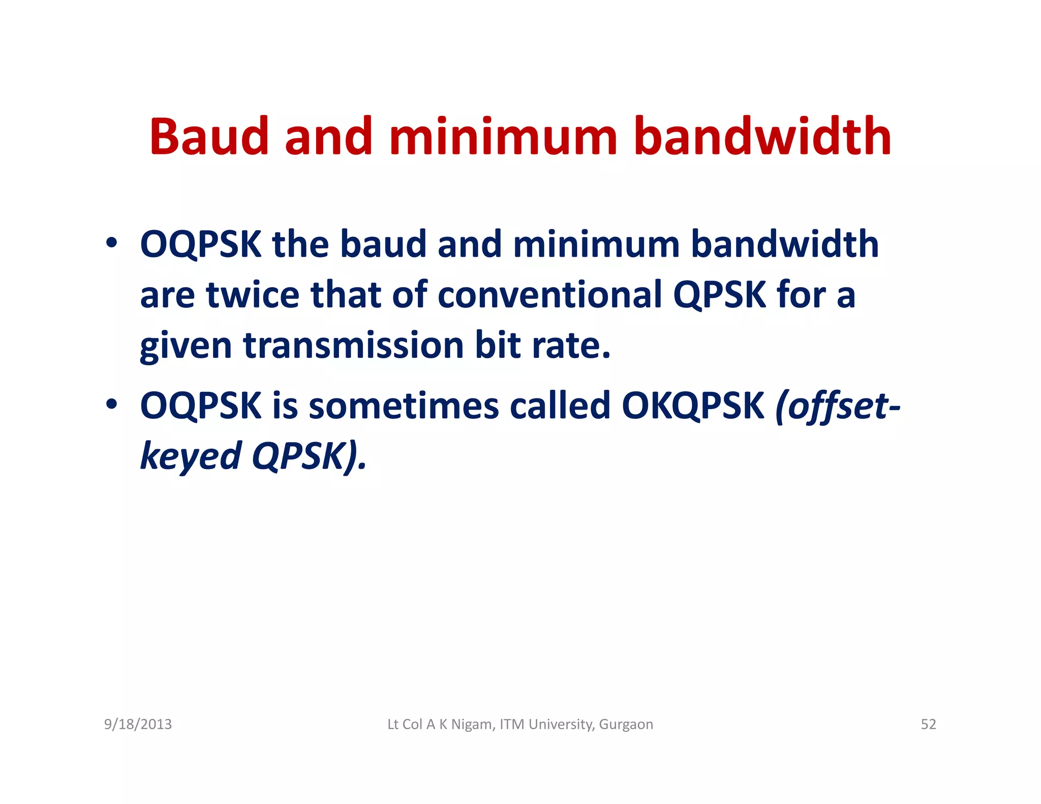 Baud and minimum bandwidthBaud and minimum bandwidth
• OQPSK the baud and minimum bandwidthOQPSK the baud and minimum bandwidth 
are twice that of conventional QPSK for a 
given transmission bit rategiven transmission bit rate. 
• OQPSK is sometimes called OKQPSK (offset‐
keyed QPSK)keyed QPSK).
9/18/2013 52Lt Col A K Nigam, ITM University, Gurgaon
 