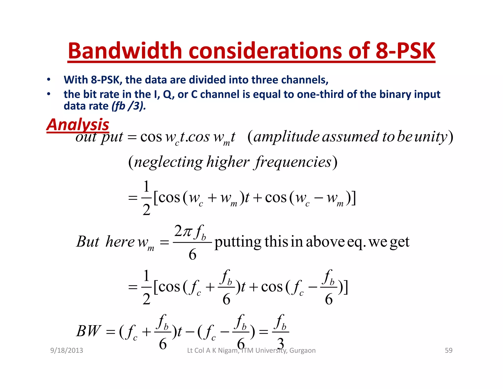 Bandwidth considerations of 8‐PSK
• With 8‐PSK, the data are divided into three channels,
• the bit rate in the I, Q, or C channel is equal to one‐third of the binary input 
data rate (fb /3).
A l iAnalysis
cos . ( )
( )
c mout put w t cos w t amplitudeassumed tobeunity
neglecting higher frequencies
=
( )
1
[cos( ) cos( )]
2
c m c m
g g g f q
w w t w w= + + −
2
putting thisin aboveeq.weget
6
b
m
f
But here w
π
=
1
[cos( ) cos( )]
2 6 6
b b
c c
f f
f t f
f f f
= + + −
( ) ( )
6 6 3
b b b
c c
f f f
BW f t f= + − − =
9/18/2013 59Lt Col A K Nigam, ITM University, Gurgaon
 