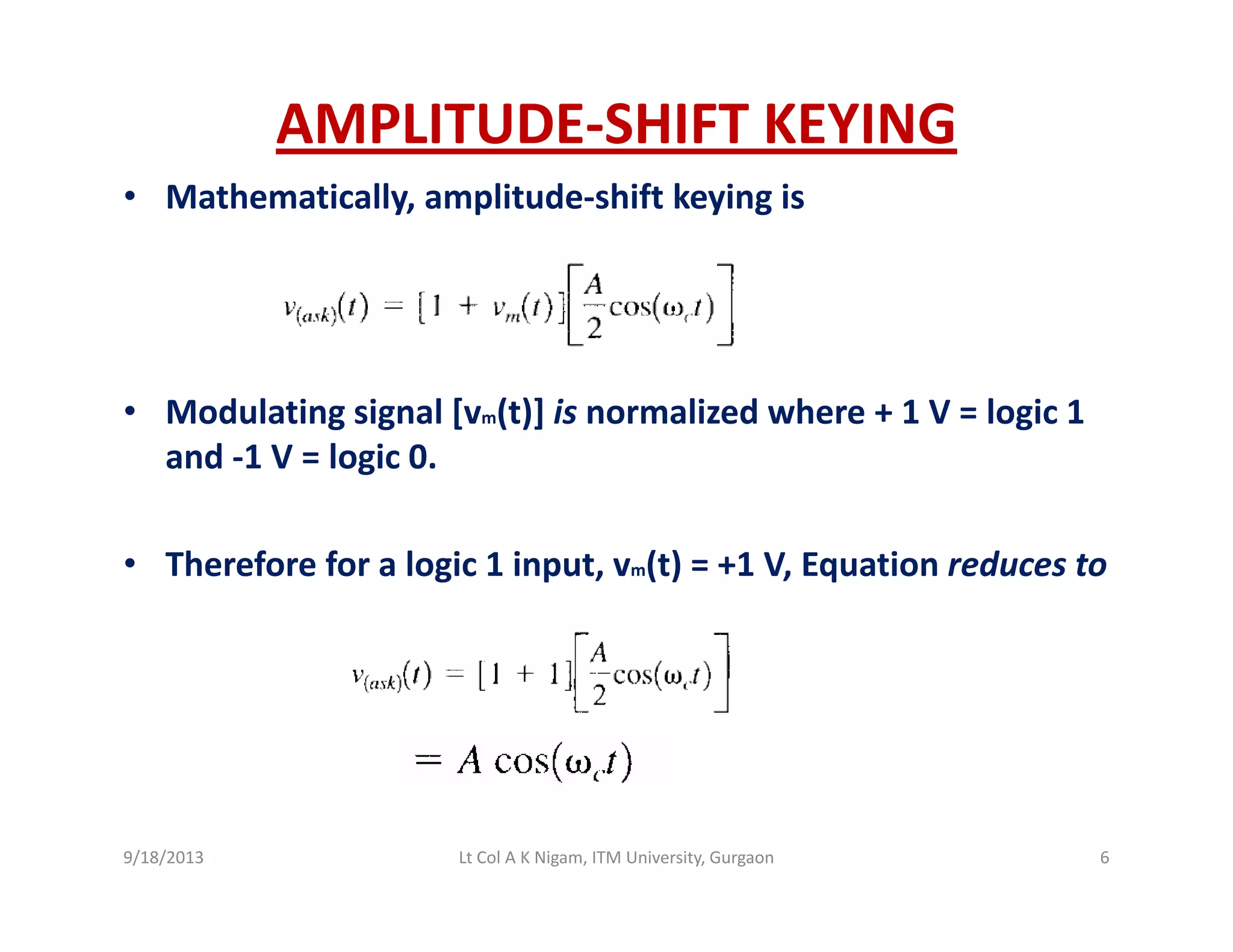 AMPLITUDE‐SHIFT KEYING
• Mathematically, amplitude‐shift keying is
• Modulating signal [vm(t)] is normalized where + 1 V = logic 1Modulating signal [vm(t)] is normalized where + 1 V = logic 1 
and ‐1 V = logic 0. 
• Therefore for a logic 1 input, vm(t) = +1 V, Equation reduces to
9/18/2013 6Lt Col A K Nigam, ITM University, Gurgaon
 