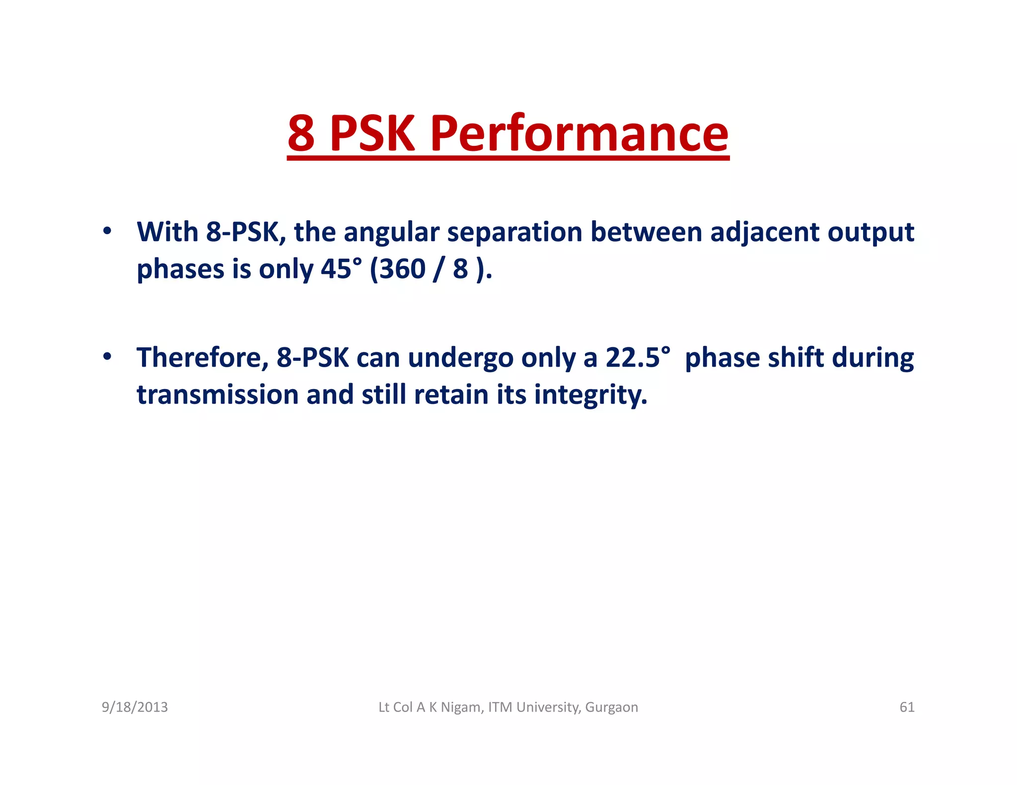 8 PSK Performance8 PSK Performance
• With 8‐PSK, the angular separation between adjacent output , g p j p
phases is only 45° (360 / 8 ). 
• Therefore, 8‐PSK can undergo only a 22.5° phase shift during 
transmission and still retain its integrity.
9/18/2013 61Lt Col A K Nigam, ITM University, Gurgaon
 