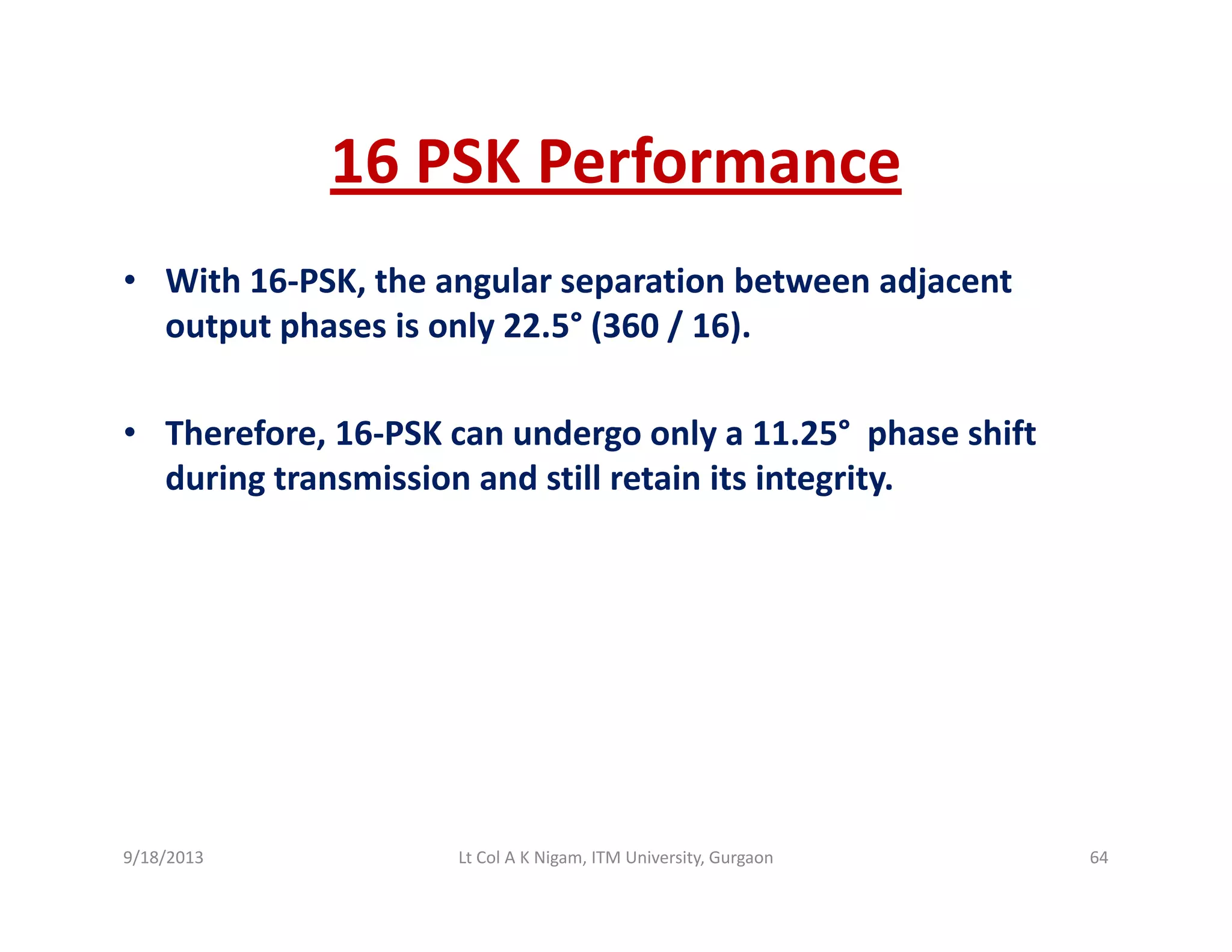 16 PSK Performance16 PSK Performance
• With 16‐PSK, the angular separation between adjacent , g p j
output phases is only 22.5° (360 / 16). 
• Therefore, 16‐PSK can undergo only a 11.25° phase shift 
during transmission and still retain its integrity.
9/18/2013 64Lt Col A K Nigam, ITM University, Gurgaon
 