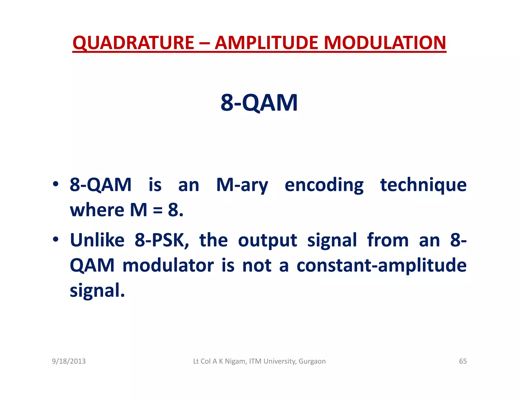 QUADRATURE – AMPLITUDE MODULATION
8‐QAM
• 8‐QAM is an M‐ary encoding technique
where M = 8.
• Unlike 8‐PSK, the output signal from an 8‐
QAM modulator is not a constant‐amplitude
signal.
9/18/2013 65Lt Col A K Nigam, ITM University, Gurgaon
 