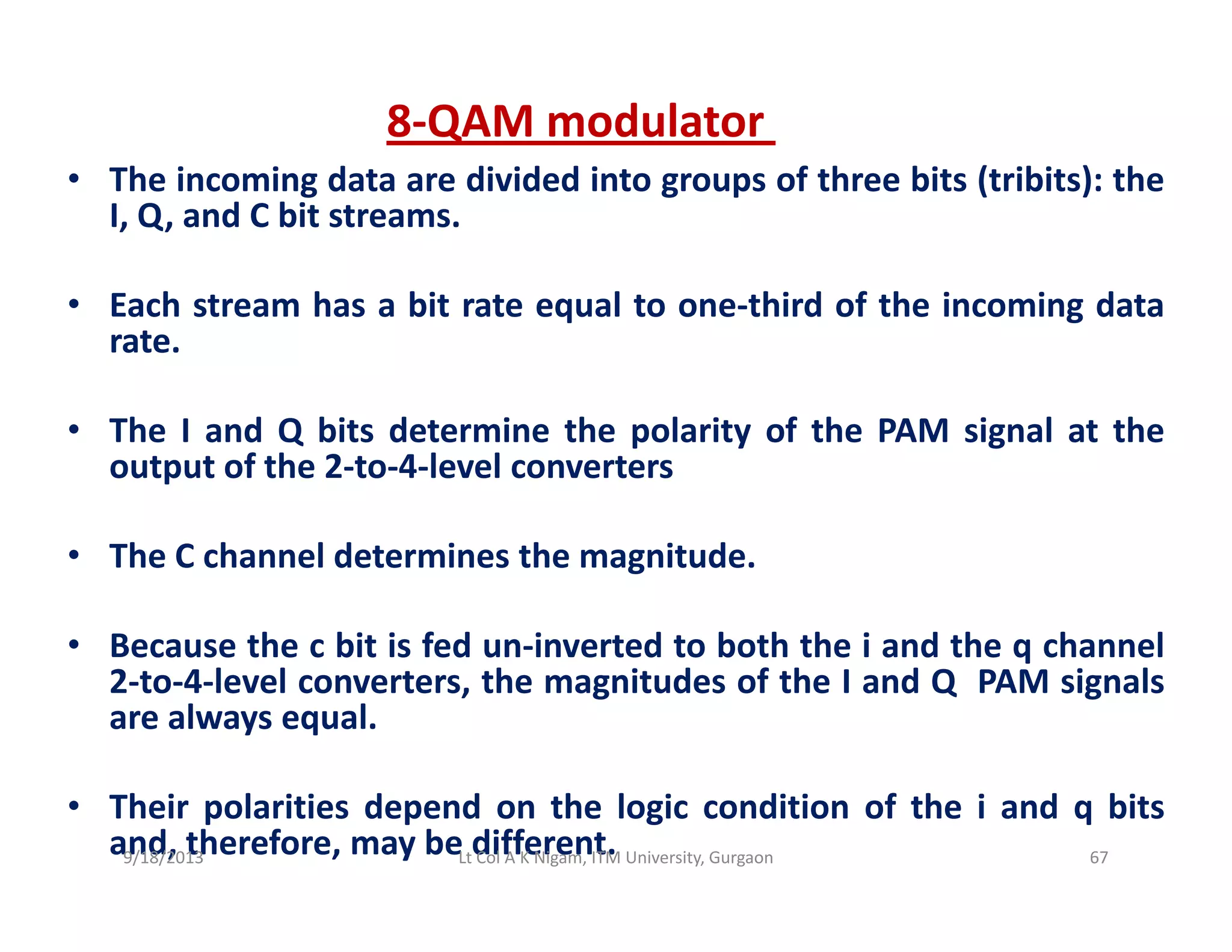• The incoming data are divided into groups of three bits (tribits): the
8‐QAM modulator 
• The incoming data are divided into groups of three bits (tribits): the
I, Q, and C bit streams.
E h t h bit t l t thi d f th i i d t• Each stream has a bit rate equal to one‐third of the incoming data
rate.
• The I and Q bits determine the polarity of the PAM signal at the
output of the 2‐to‐4‐level converters
• The C channel determines the magnitude.
• Because the c bit is fed un‐inverted to both the i and the q channelBecause the c bit is fed un inverted to both the i and the q channel
2‐to‐4‐level converters, the magnitudes of the I and Q PAM signals
are always equal.
• Their polarities depend on the logic condition of the i and q bits
and, therefore, may be different.9/18/2013 67Lt Col A K Nigam, ITM University, Gurgaon
 