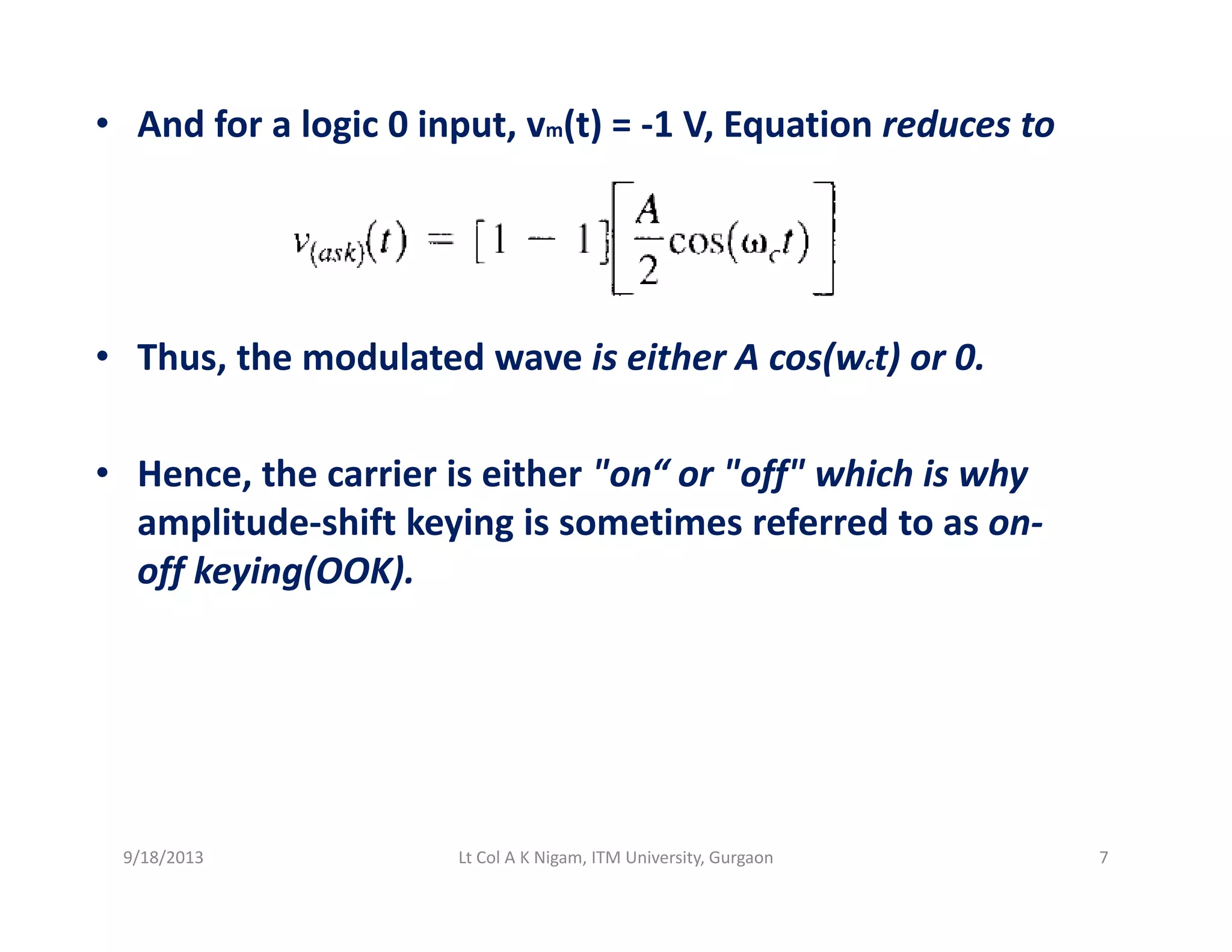 • And for a logic 0 input, vm(t) = ‐1 V, Equation reduces to 
• Thus, the modulated wave is either A cos(wct) or 0.
• Hence, the carrier is either "on“ or "off" which is why 
amplitude‐shift keying is sometimes referred to as on‐p y g
off keying(OOK).
9/18/2013 7Lt Col A K Nigam, ITM University, Gurgaon
 