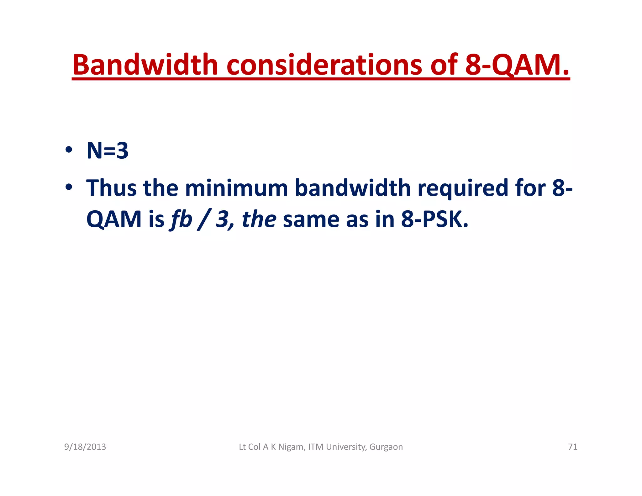 Bandwidth considerations of 8‐QAM.
• N=3N=3
• Thus the minimum bandwidth required for 8‐
QAM is fb / 3 the same as in 8 PSKQAM is fb / 3, the same as in 8‐PSK.
9/18/2013 71Lt Col A K Nigam, ITM University, Gurgaon
 