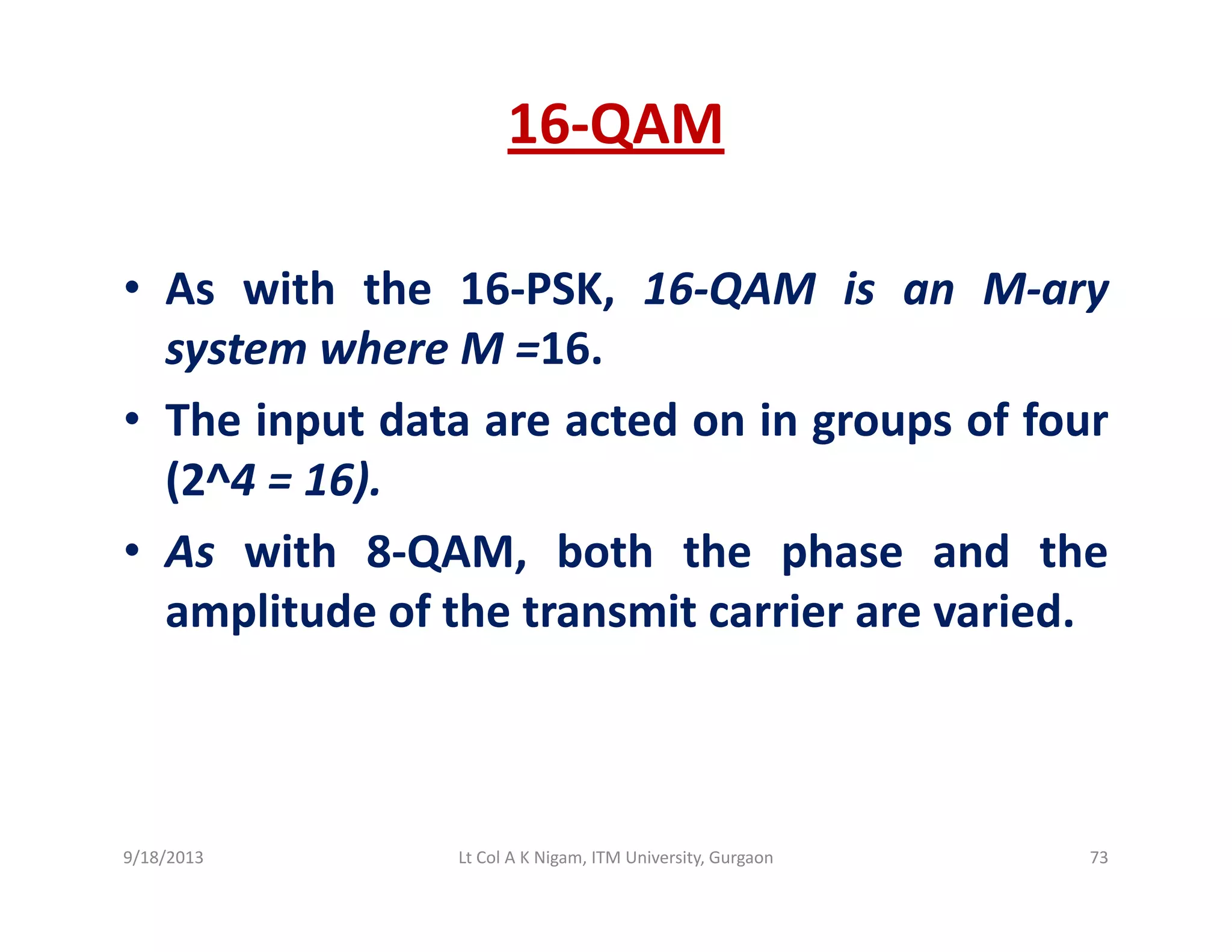 16‐QAM
• As with the 16‐PSK 16‐QAM is an M‐aryAs with the 16 PSK, 16 QAM is an M ary
system where M =16.
• The input data are acted on in groups of four• The input data are acted on in groups of four
(2^4 = 16).
A i h 8 QAM b h h h d h• As with 8‐QAM, both the phase and the
amplitude of the transmit carrier are varied.
9/18/2013 73Lt Col A K Nigam, ITM University, Gurgaon
 
