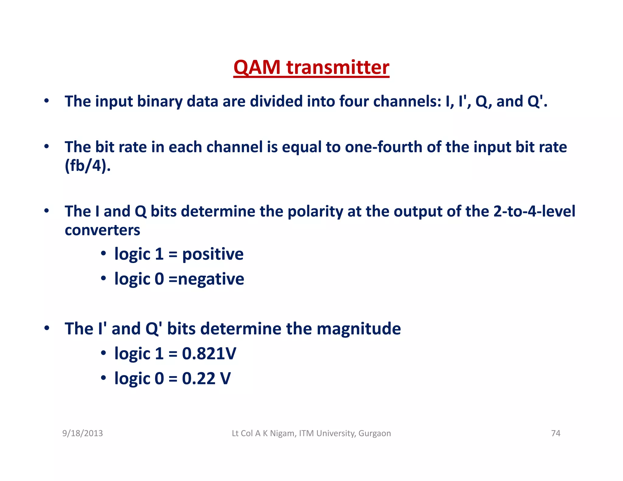 QAM transmitter
• The input binary data are divided into four channels: I, I', Q, and Q'.
• The bit rate in each channel is equal to one‐fourth of the input bit rateThe bit rate in each channel is equal to one fourth of the input bit rate 
(fb/4).
• The I and Q bits determine the polarity at the output of the 2 to 4 level• The I and Q bits determine the polarity at the output of the 2‐to‐4‐level 
converters
• logic 1 = positive
• logic 0 =negative
• The I' and Q' bits determine the magnitudeThe I  and Q  bits determine the magnitude 
• logic 1 = 0.821V 
• logic 0 = 0.22 V
9/18/2013 74Lt Col A K Nigam, ITM University, Gurgaon
 