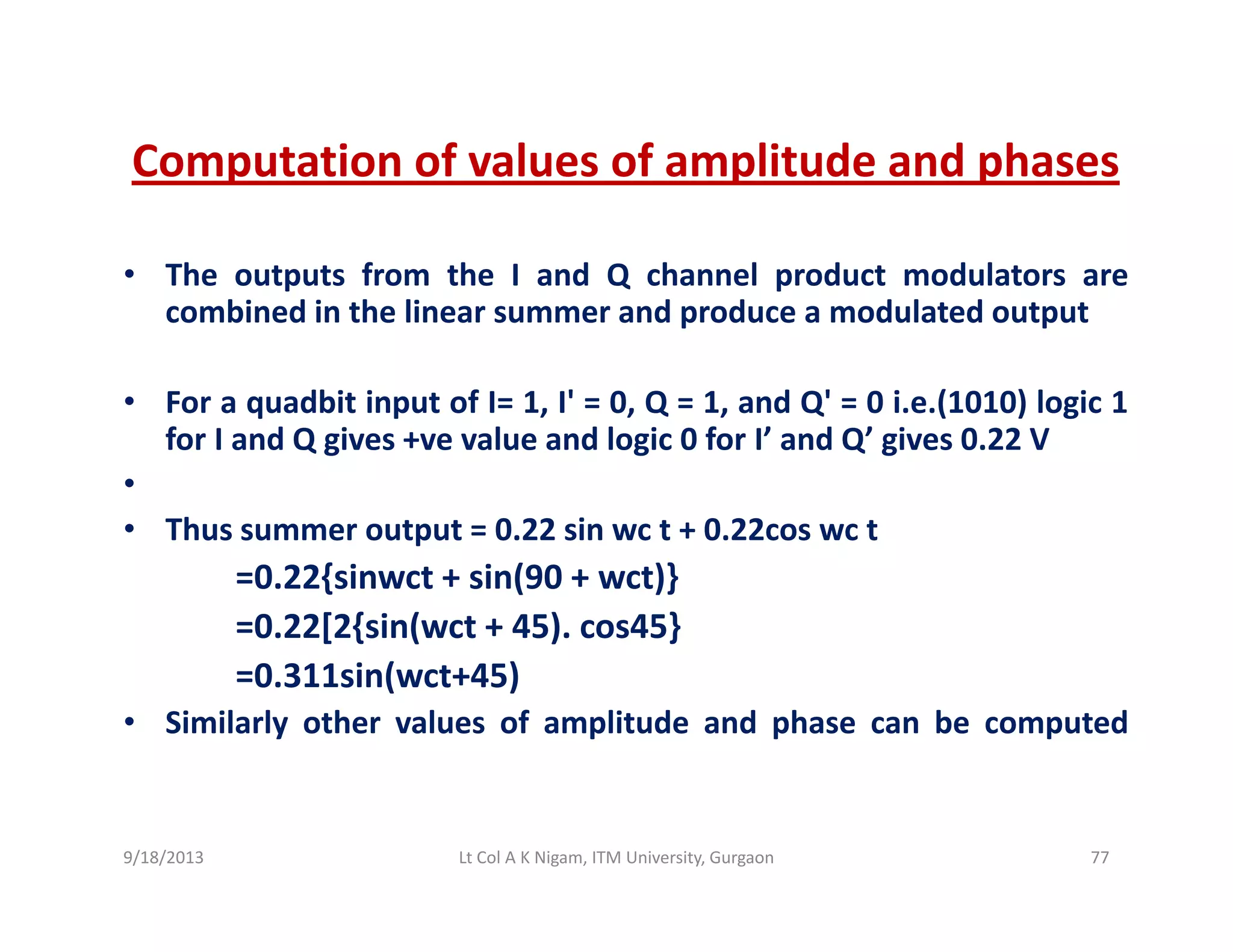 Computation of values of amplitude and phasesComputation of values of amplitude and phases
• The outputs from the I and Q channel product modulators are
combined in the linear summer and produce a modulated output
• For a quadbit input of I= 1, I' = 0, Q = 1, and Q' = 0 i.e.(1010) logic 1q p , , Q , Q ( ) g
for I and Q gives +ve value and logic 0 for I’ and Q’ gives 0.22 V
•
• Thus summer output = 0.22 sin wc t + 0.22cos wc tThus summer output 0.22 sin wc t + 0.22cos wc t
=0.22{sinwct + sin(90 + wct)}
=0.22[2{sin(wct + 45). cos45}
=0.311sin(wct+45)
• Similarly other values of amplitude and phase can be computed
9/18/2013 77Lt Col A K Nigam, ITM University, Gurgaon
 