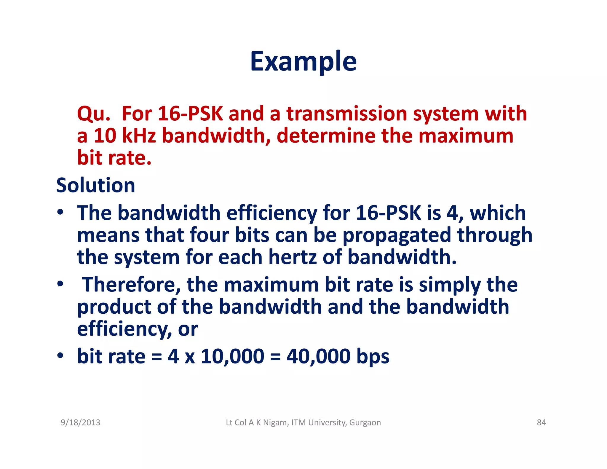 Example
Qu.  For 16‐PSK and a transmission system with 
a 10 kHz bandwidth, determine the maximum ,
bit rate.
Solution
h b d id h ffi i f i hi h• The bandwidth efficiency for 16‐PSK is 4, which 
means that four bits can be propagated through 
the system for each hertz of bandwidth.the system for each hert of bandwidth.
• Therefore, the maximum bit rate is simply the 
product of the bandwidth and the bandwidth 
ffi iefficiency, or
• bit rate = 4 x 10,000 = 40,000 bps
9/18/2013 84Lt Col A K Nigam, ITM University, Gurgaon
 