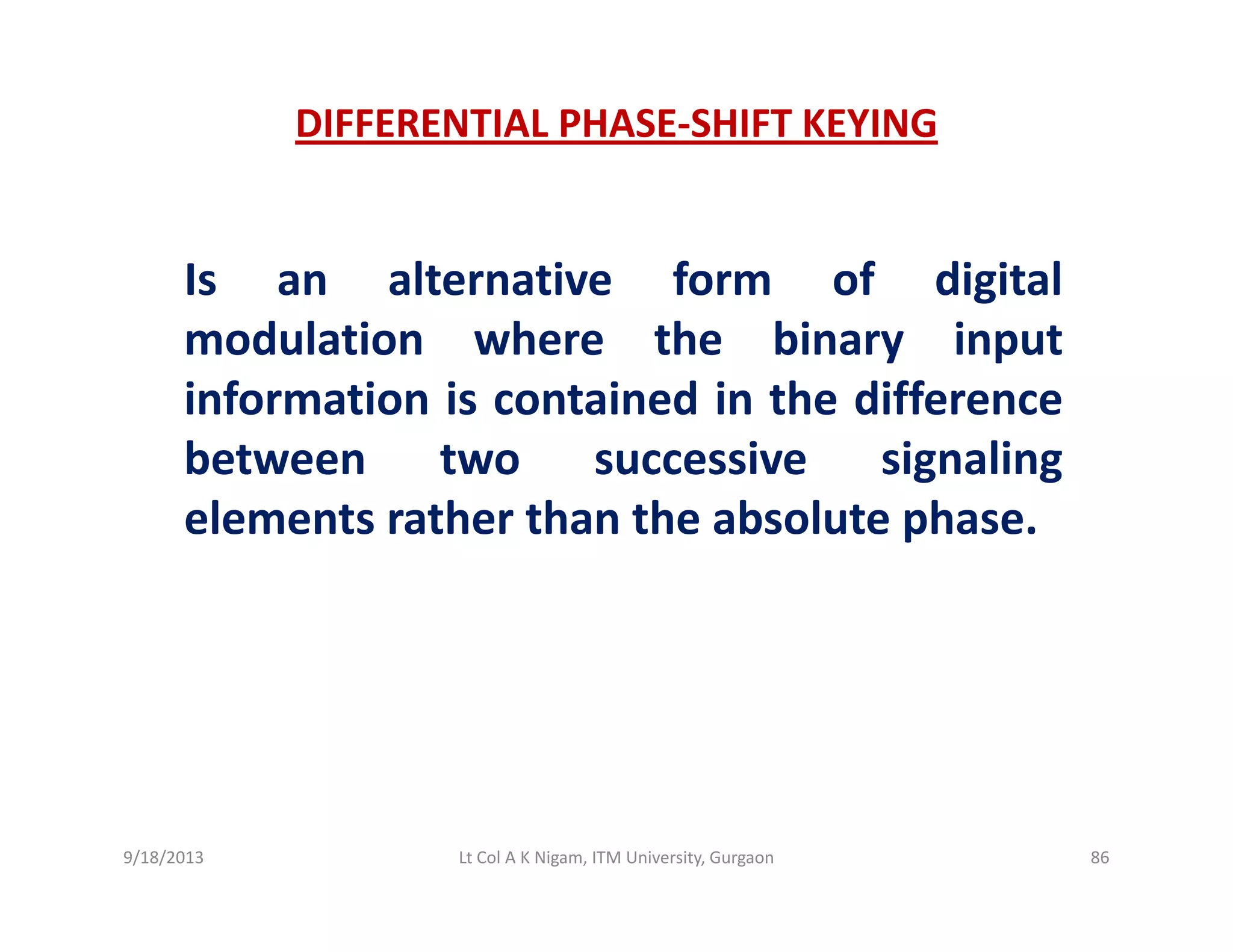 DIFFERENTIAL PHASE‐SHIFT KEYING
Is an alternative form of digitalg
modulation where the binary input
information is contained in the difference
between two successive signaling
elements rather than the absolute phase.p
9/18/2013 86Lt Col A K Nigam, ITM University, Gurgaon
 