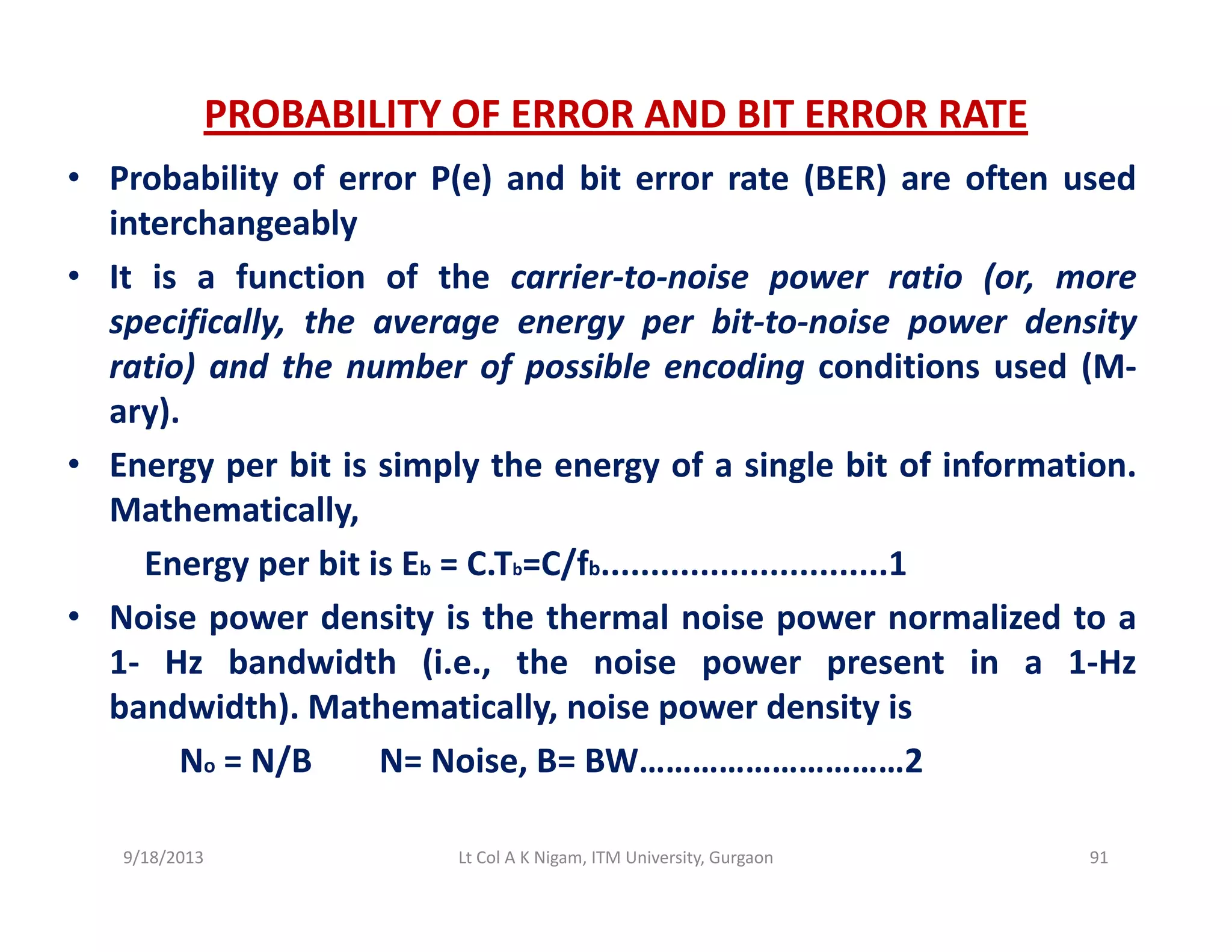 PROBABILITY OF ERROR AND BIT ERROR RATE
• Probability of error P(e) and bit error rate (BER) are often used• Probability of error P(e) and bit error rate (BER) are often used
interchangeably
• It is a function of the carrier‐to‐noise power ratio (or, more
specifically, the average energy per bit‐to‐noise power density
ratio) and the number of possible encoding conditions used (M‐
ary)ary).
• Energy per bit is simply the energy of a single bit of information.
Mathematically,
Energy per bit is Eb = C.Tb=C/fb.............................1
• Noise power density is the thermal noise power normalized to a
1 H b d idth (i th i t i 1 H1‐ Hz bandwidth (i.e., the noise power present in a 1‐Hz
bandwidth). Mathematically, noise power density is
No = N/B N= Noise, B= BW…………………………2/ ,
9/18/2013 91Lt Col A K Nigam, ITM University, Gurgaon
 