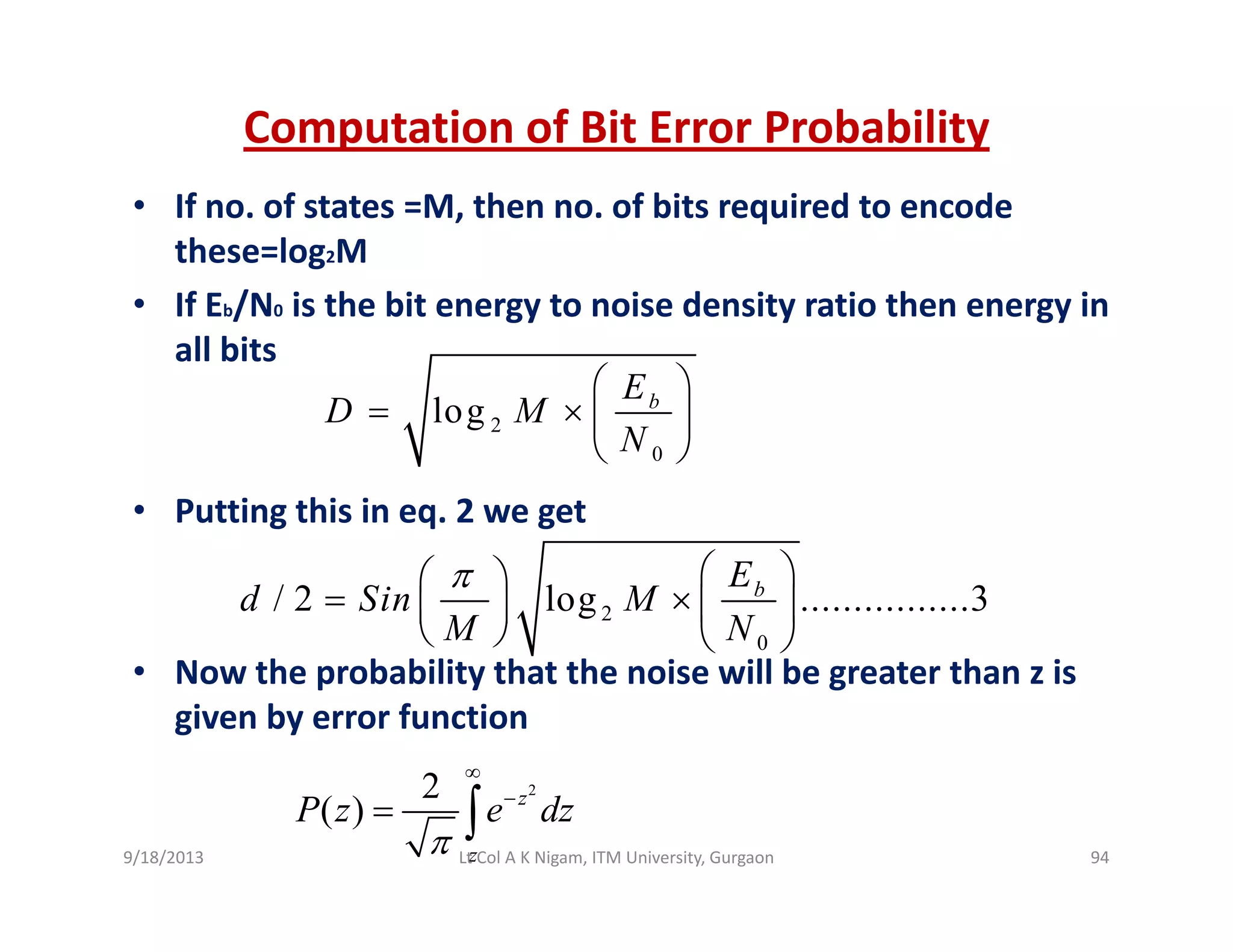 Computation of Bit Error Probability
• If no. of states =M, then no. of bits required to encode 
these=log2M
If E /N i th bit t i d it ti th i• If Eb/N0 is the bit energy to noise density ratio then energy in 
all bits
log bE
D M
⎛ ⎞
= × ⎜ ⎟
• Putting this in eq. 2 we get
2
0
logD M
N
= × ⎜ ⎟
⎝ ⎠
2
0
/ 2 log ................3bE
d Sin M
M N
π ⎛ ⎞⎛ ⎞
= × ⎜ ⎟⎜ ⎟
⎝ ⎠ ⎝ ⎠
• Now the probability that the noise will be greater than z is 
given by error function
2
∞
22
( ) z
z
P z e dz
π
∞
−
= ∫
9/18/2013 94Lt Col A K Nigam, ITM University, Gurgaon
 