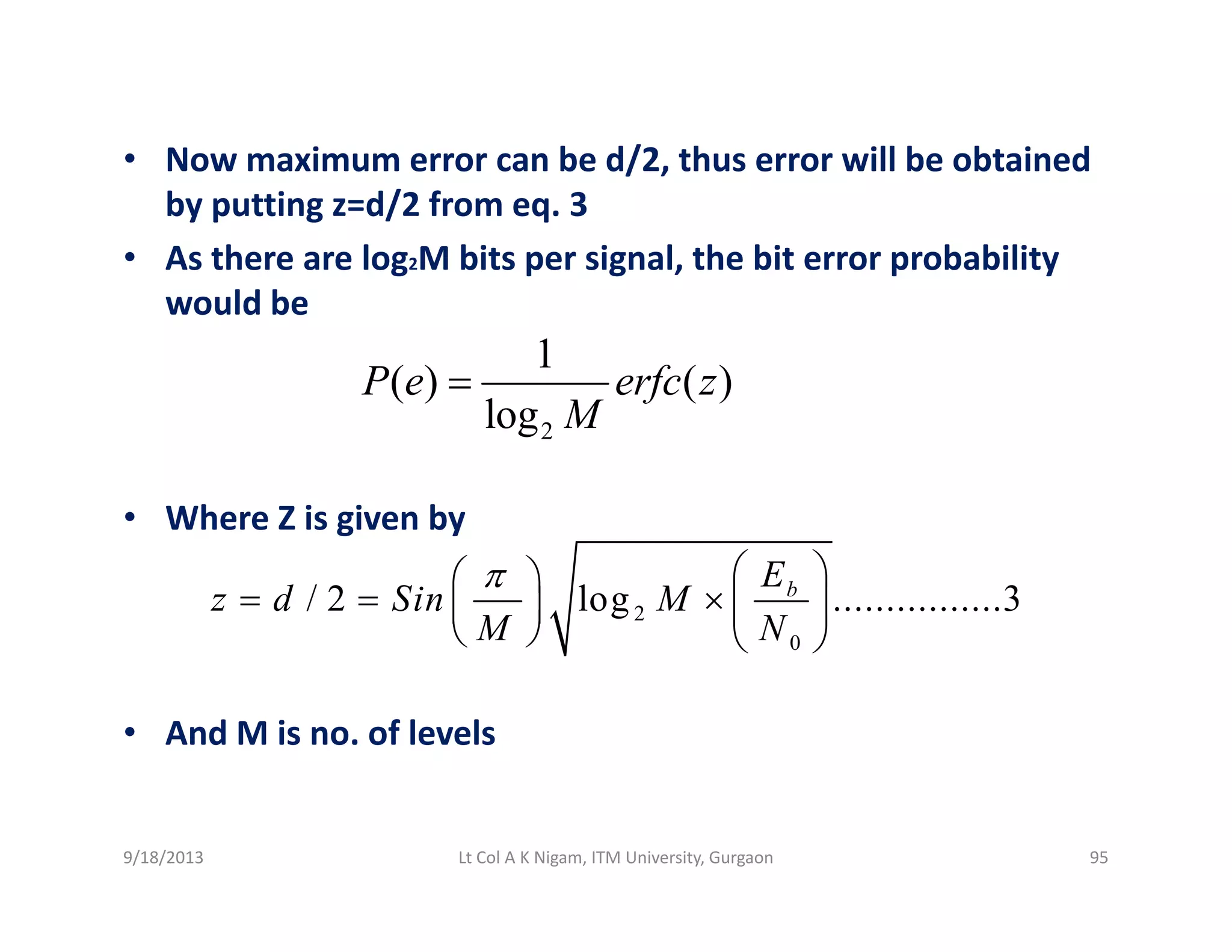 • Now maximum error can be d/2, thus error will be obtained / ,
by putting z=d/2 from eq. 3
• As there are log2M bits per signal, the bit error probability 
ld bwould be
1
( ) ( )
log
P e erfc z
M
=
• Where Z is given by
2log M
g y
2
0
/ 2 log ................3bE
z d Sin M
M N
π ⎛ ⎞⎛ ⎞
= = × ⎜ ⎟⎜ ⎟
⎝ ⎠ ⎝ ⎠
• And M is no. of levels
9/18/2013 95Lt Col A K Nigam, ITM University, Gurgaon
 
