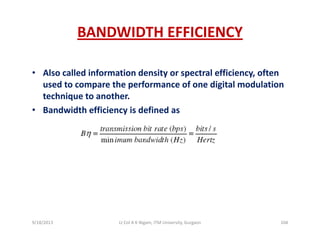 BANDWIDTH EFFICIENCY
• Also called information density or spectral efficiency, often y p y,
used to compare the performance of one digital modulation 
technique to another.
B d idth ffi i i d fi d• Bandwidth efficiency is defined as
9/18/2013 104Lt Col A K Nigam, ITM University, Gurgaon
 