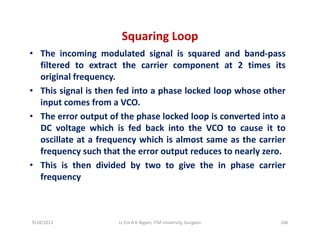 Squaring Loop
• The incoming modulated signal is squared and band‐pass
filtered to extract the carrier component at 2 times its
original frequencyoriginal frequency.
• This signal is then fed into a phase locked loop whose other
input comes from a VCO.
• The error output of the phase locked loop is converted into a
DC voltage which is fed back into the VCO to cause it to
oscillate at a frequency which is almost same as the carrieroscillate at a frequency which is almost same as the carrier
frequency such that the error output reduces to nearly zero.
• This is then divided by two to give the in phase carrier
frequency
9/18/2013 106Lt Col A K Nigam, ITM University, Gurgaon
 