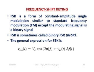 FREQUENCY‐SHIFT KEYING
• FSK is a form of constant‐amplitude angle
modulation similar to standard frequencyq y
modulation (FM) except the modulating signal is
a binary signaly g
• FSK is sometimes called binary FSK (BFSK).
• The general expression for FSK is• The general expression for FSK is
9/18/2013 12Lt Col A K Nigam, ITM University, Gurgaon
 