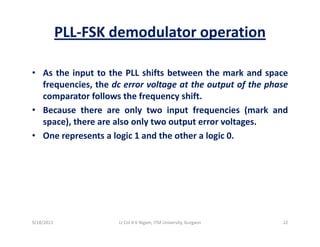 PLL‐FSK demodulator operation
• As the input to the PLL shifts between the mark and spacep p
frequencies, the dc error voltage at the output of the phase
comparator follows the frequency shift.
B th l t i t f i ( k d• Because there are only two input frequencies (mark and
space), there are also only two output error voltages.
• One represents a logic 1 and the other a logic 0.p g g
9/18/2013 22Lt Col A K Nigam, ITM University, Gurgaon
 