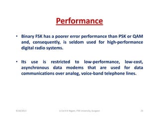 PerformancePerformance
• Binary FSK has a poorer error performance than PSK or QAMy p p Q
and, consequently, is seldom used for high‐performance
digital radio systems.
• Its use is restricted to low‐performance, low‐cost,
asynchronous data modems that are used for datay
communications over analog, voice‐band telephone lines.
9/18/2013 23Lt Col A K Nigam, ITM University, Gurgaon
 