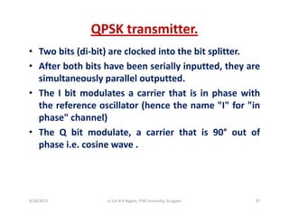 QPSK transmitter.
• Two bits (di‐bit) are clocked into the bit splitter.
• After both bits have been serially inputted, they areAfter both bits have been serially inputted, they are
simultaneously parallel outputted.
• The I bit modulates a carrier that is in phase withp
the reference oscillator (hence the name "I" for "in
phase" channel)
• The Q bit modulate, a carrier that is 90° out of
phase i.e. cosine wave .
9/18/2013 37Lt Col A K Nigam, ITM University, Gurgaon
 