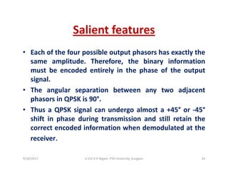 Salient featuresSalient features
• Each of the four possible output phasors has exactly theac o t e ou poss b e output p aso s as e act y t e
same amplitude. Therefore, the binary information
must be encoded entirely in the phase of the output
i lsignal.
• The angular separation between any two adjacent
phasors in QPSK is 90°phasors in QPSK is 90 .
• Thus a QPSK signal can undergo almost a +45° or ‐45°
shift in phase during transmission and still retain thep g
correct encoded information when demodulated at the
receiver.
9/18/2013 43Lt Col A K Nigam, ITM University, Gurgaon
 