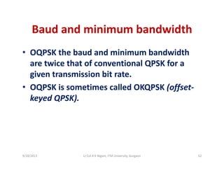 Baud and minimum bandwidthBaud and minimum bandwidth
• OQPSK the baud and minimum bandwidthOQPSK the baud and minimum bandwidth 
are twice that of conventional QPSK for a 
given transmission bit rategiven transmission bit rate. 
• OQPSK is sometimes called OKQPSK (offset‐
keyed QPSK)keyed QPSK).
9/18/2013 52Lt Col A K Nigam, ITM University, Gurgaon
 
