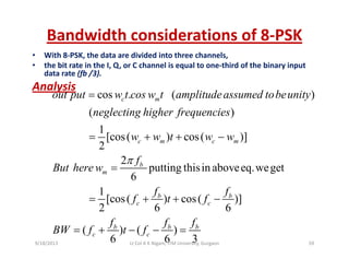Bandwidth considerations of 8‐PSK
• With 8‐PSK, the data are divided into three channels,
• the bit rate in the I, Q, or C channel is equal to one‐third of the binary input 
data rate (fb /3).
A l iAnalysis
cos . ( )
( )
c mout put w t cos w t amplitudeassumed tobeunity
neglecting higher frequencies
=
( )
1
[cos( ) cos( )]
2
c m c m
g g g f q
w w t w w= + + −
2
putting thisin aboveeq.weget
6
b
m
f
But here w
π
=
1
[cos( ) cos( )]
2 6 6
b b
c c
f f
f t f
f f f
= + + −
( ) ( )
6 6 3
b b b
c c
f f f
BW f t f= + − − =
9/18/2013 59Lt Col A K Nigam, ITM University, Gurgaon
 