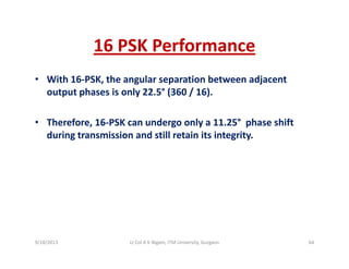 16 PSK Performance16 PSK Performance
• With 16‐PSK, the angular separation between adjacent , g p j
output phases is only 22.5° (360 / 16). 
• Therefore, 16‐PSK can undergo only a 11.25° phase shift 
during transmission and still retain its integrity.
9/18/2013 64Lt Col A K Nigam, ITM University, Gurgaon
 