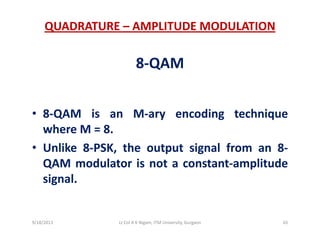 QUADRATURE – AMPLITUDE MODULATION
8‐QAM
• 8‐QAM is an M‐ary encoding technique
where M = 8.
• Unlike 8‐PSK, the output signal from an 8‐
QAM modulator is not a constant‐amplitude
signal.
9/18/2013 65Lt Col A K Nigam, ITM University, Gurgaon
 