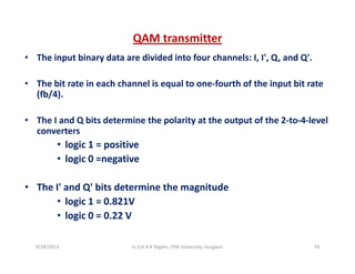 QAM transmitter
• The input binary data are divided into four channels: I, I', Q, and Q'.
• The bit rate in each channel is equal to one‐fourth of the input bit rateThe bit rate in each channel is equal to one fourth of the input bit rate 
(fb/4).
• The I and Q bits determine the polarity at the output of the 2 to 4 level• The I and Q bits determine the polarity at the output of the 2‐to‐4‐level 
converters
• logic 1 = positive
• logic 0 =negative
• The I' and Q' bits determine the magnitudeThe I  and Q  bits determine the magnitude 
• logic 1 = 0.821V 
• logic 0 = 0.22 V
9/18/2013 74Lt Col A K Nigam, ITM University, Gurgaon
 