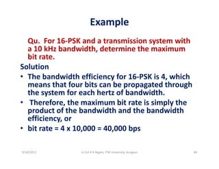 Example
Qu.  For 16‐PSK and a transmission system with 
a 10 kHz bandwidth, determine the maximum ,
bit rate.
Solution
h b d id h ffi i f i hi h• The bandwidth efficiency for 16‐PSK is 4, which 
means that four bits can be propagated through 
the system for each hertz of bandwidth.the system for each hert of bandwidth.
• Therefore, the maximum bit rate is simply the 
product of the bandwidth and the bandwidth 
ffi iefficiency, or
• bit rate = 4 x 10,000 = 40,000 bps
9/18/2013 84Lt Col A K Nigam, ITM University, Gurgaon
 