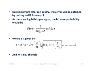 • Now maximum error can be d/2, thus error will be obtained / ,
by putting z=d/2 from eq. 3
• As there are log2M bits per signal, the bit error probability 
ld bwould be
1
( ) ( )
log
P e erfc z
M
=
• Where Z is given by
2log M
g y
2
0
/ 2 log ................3bE
z d Sin M
M N
π ⎛ ⎞⎛ ⎞
= = × ⎜ ⎟⎜ ⎟
⎝ ⎠ ⎝ ⎠
• And M is no. of levels
9/18/2013 95Lt Col A K Nigam, ITM University, Gurgaon
 