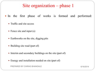 Site organization – phase 1
 In the first phase of works is formed and performed:
 Traffic and site access
 Fence site and input (s)
 Earthworks on the site, digging pits
 Building site road (part of)
 Interim and secondary buildings on the site (part of)
 Energy and installation needed on site (part of)
6/16/2014PREPARED BY CHIRAG BHANGALE
 