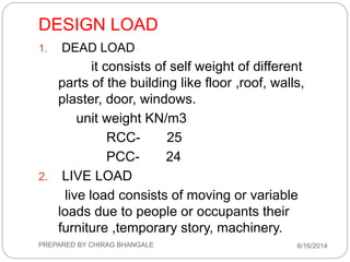 DESIGN LOAD
1. DEAD LOAD
it consists of self weight of different
parts of the building like floor ,roof, walls,
plaster, door, windows.
unit weight KN/m3
RCC- 25
PCC- 24
2. LIVE LOAD
live load consists of moving or variable
loads due to people or occupants their
furniture ,temporary story, machinery.
6/16/2014PREPARED BY CHIRAG BHANGALE
 