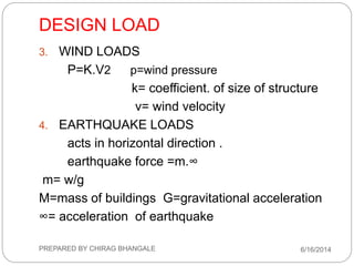DESIGN LOAD
3. WIND LOADS
P=K.V2 p=wind pressure
k= coefficient. of size of structure
v= wind velocity
4. EARTHQUAKE LOADS
acts in horizontal direction .
earthquake force =m.∞
m= w/g
M=mass of buildings G=gravitational acceleration
∞= acceleration of earthquake
6/16/2014PREPARED BY CHIRAG BHANGALE
 