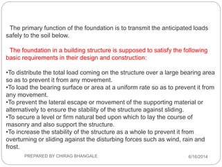 The primary function of the foundation is to transmit the anticipated loads
safely to the soil below.
The foundation in a building structure is supposed to satisfy the following
basic requirements in their design and construction:
•To distribute the total load coming on the structure over a large bearing area
so as to prevent it from any movement.
•To load the bearing surface or area at a uniform rate so as to prevent it from
any movement.
•To prevent the lateral escape or movement of the supporting material or
alternatively to ensure the stability of the structure against sliding.
•To secure a level or firm natural bed upon which to lay the course of
masonry and also support the structure.
•To increase the stability of the structure as a whole to prevent it from
overturning or sliding against the disturbing forces such as wind, rain and
frost.
6/16/2014PREPARED BY CHIRAG BHANGALE
 