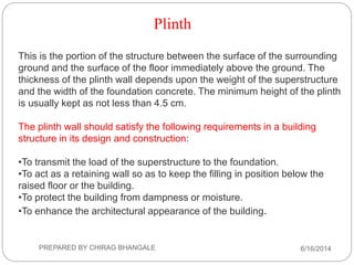 Plinth
This is the portion of the structure between the surface of the surrounding
ground and the surface of the floor immediately above the ground. The
thickness of the plinth wall depends upon the weight of the superstructure
and the width of the foundation concrete. The minimum height of the plinth
is usually kept as not less than 4.5 cm.
The plinth wall should satisfy the following requirements in a building
structure in its design and construction:
•To transmit the load of the superstructure to the foundation.
•To act as a retaining wall so as to keep the filling in position below the
raised floor or the building.
•To protect the building from dampness or moisture.
•To enhance the architectural appearance of the building.
6/16/2014PREPARED BY CHIRAG BHANGALE
 