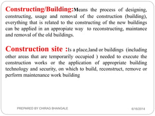 Constructing/Building:Means the process of designing,
constructing, usage and removal of the construction (building),
everything that is related to the constructing of the new buildings
can be applied in an appropiate way to reconstructing, maintance
and removal of the old buildings.
Construction site :Is a place,land or buildings (including
other areas that are temporarily occupied ) needed to execute the
construction works or the application of appropriate building
technology and security, on which to build, reconstruct, remove or
perform maintenance work building
6/16/2014PREPARED BY CHIRAG BHANGALE
 