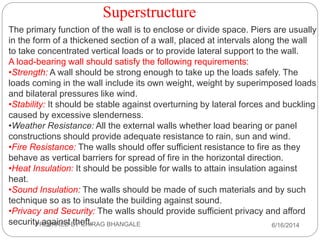 Superstructure
The primary function of the wall is to enclose or divide space. Piers are usually
in the form of a thickened section of a wall, placed at intervals along the wall
to take concentrated vertical loads or to provide lateral support to the wall.
A load-bearing wall should satisfy the following requirements:
•Strength: A wall should be strong enough to take up the loads safely. The
loads coming in the wall include its own weight, weight by superimposed loads
and bilateral pressures like wind.
•Stability: It should be stable against overturning by lateral forces and buckling
caused by excessive slenderness.
•Weather Resistance: All the external walls whether load bearing or panel
constructions should provide adequate resistance to rain, sun and wind.
•Fire Resistance: The walls should offer sufficient resistance to fire as they
behave as vertical barriers for spread of fire in the horizontal direction.
•Heat Insulation: It should be possible for walls to attain insulation against
heat.
•Sound Insulation: The walls should be made of such materials and by such
technique so as to insulate the building against sound.
•Privacy and Security: The walls should provide sufficient privacy and afford
security against theft. 6/16/2014PREPARED BY CHIRAG BHANGALE
 